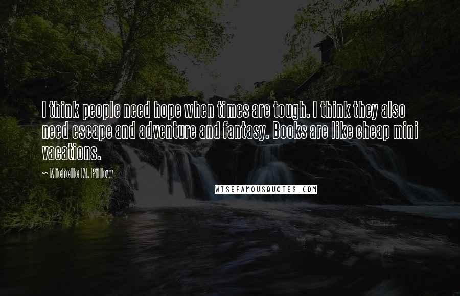 Michelle M. Pillow Quotes: I think people need hope when times are tough. I think they also need escape and adventure and fantasy. Books are like cheap mini vacations.