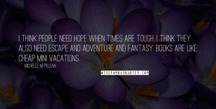 Michelle M. Pillow Quotes: I think people need hope when times are tough. I think they also need escape and adventure and fantasy. Books are like cheap mini vacations.