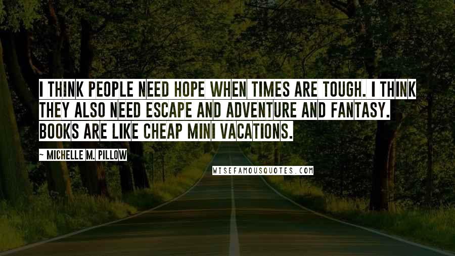 Michelle M. Pillow Quotes: I think people need hope when times are tough. I think they also need escape and adventure and fantasy. Books are like cheap mini vacations.