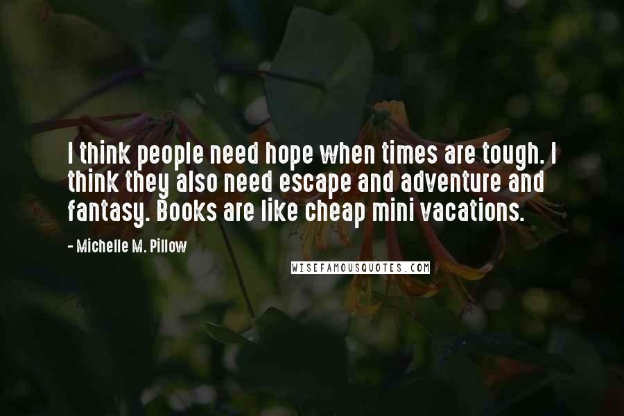 Michelle M. Pillow Quotes: I think people need hope when times are tough. I think they also need escape and adventure and fantasy. Books are like cheap mini vacations.