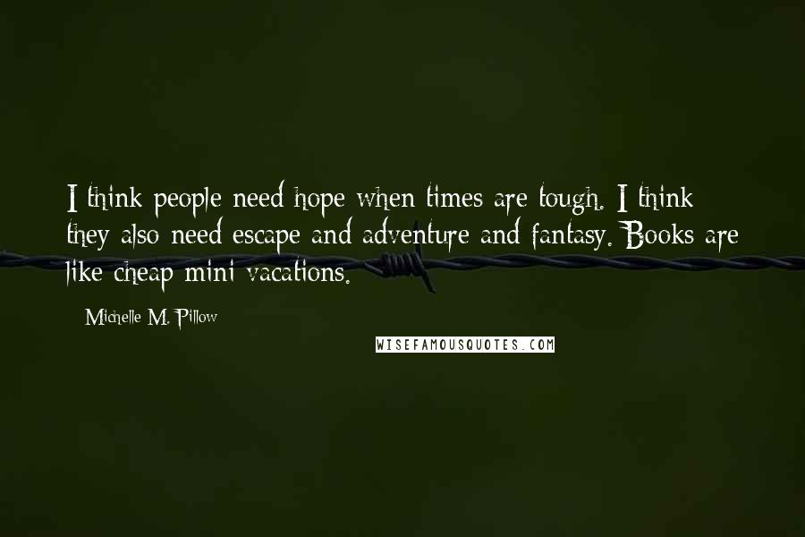 Michelle M. Pillow Quotes: I think people need hope when times are tough. I think they also need escape and adventure and fantasy. Books are like cheap mini vacations.