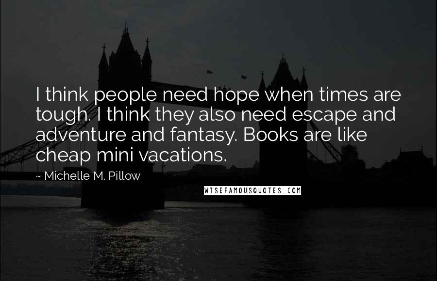 Michelle M. Pillow Quotes: I think people need hope when times are tough. I think they also need escape and adventure and fantasy. Books are like cheap mini vacations.