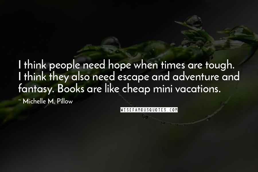 Michelle M. Pillow Quotes: I think people need hope when times are tough. I think they also need escape and adventure and fantasy. Books are like cheap mini vacations.