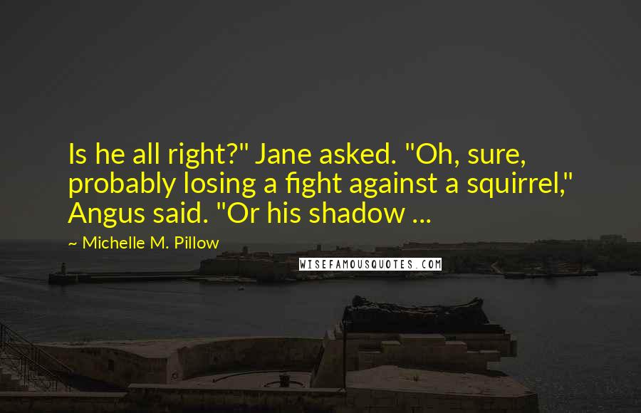 Michelle M. Pillow Quotes: Is he all right?" Jane asked. "Oh, sure, probably losing a fight against a squirrel," Angus said. "Or his shadow ...