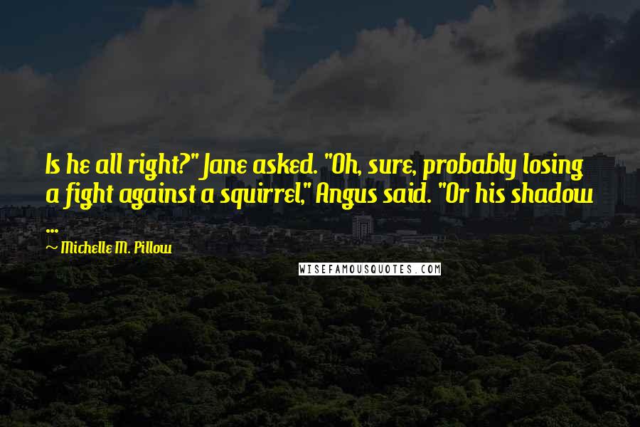 Michelle M. Pillow Quotes: Is he all right?" Jane asked. "Oh, sure, probably losing a fight against a squirrel," Angus said. "Or his shadow ...