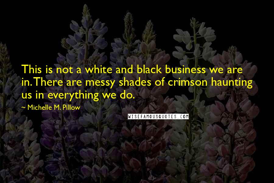 Michelle M. Pillow Quotes: This is not a white and black business we are in. There are messy shades of crimson haunting us in everything we do.