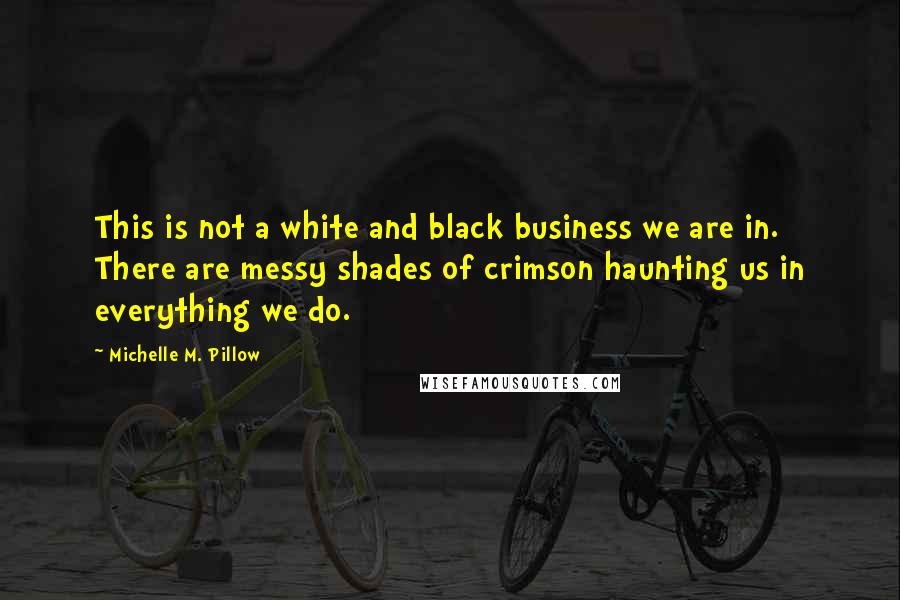 Michelle M. Pillow Quotes: This is not a white and black business we are in. There are messy shades of crimson haunting us in everything we do.