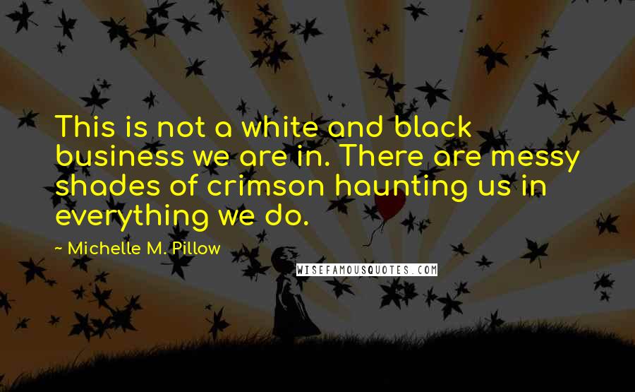 Michelle M. Pillow Quotes: This is not a white and black business we are in. There are messy shades of crimson haunting us in everything we do.