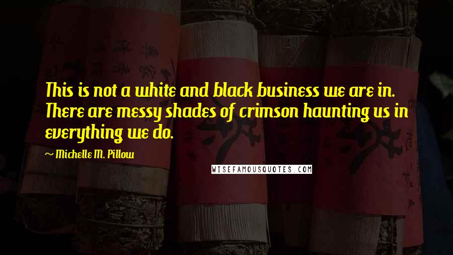 Michelle M. Pillow Quotes: This is not a white and black business we are in. There are messy shades of crimson haunting us in everything we do.