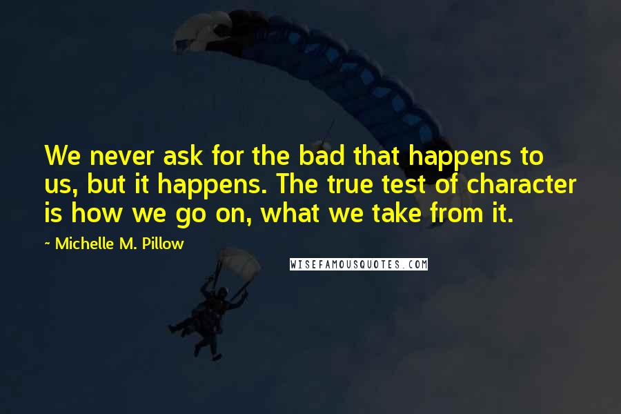 Michelle M. Pillow Quotes: We never ask for the bad that happens to us, but it happens. The true test of character is how we go on, what we take from it.