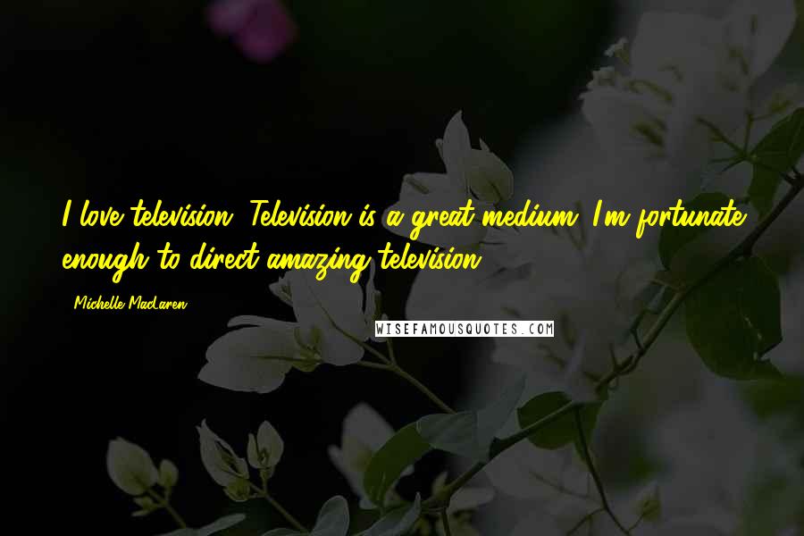 Michelle MacLaren Quotes: I love television. Television is a great medium; I'm fortunate enough to direct amazing television.