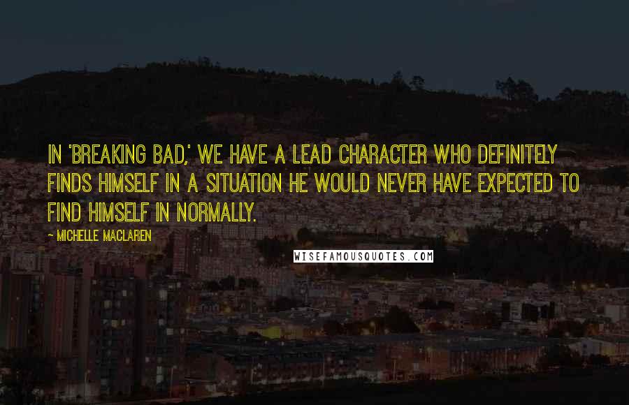 Michelle MacLaren Quotes: In 'Breaking Bad,' we have a lead character who definitely finds himself in a situation he would never have expected to find himself in normally.