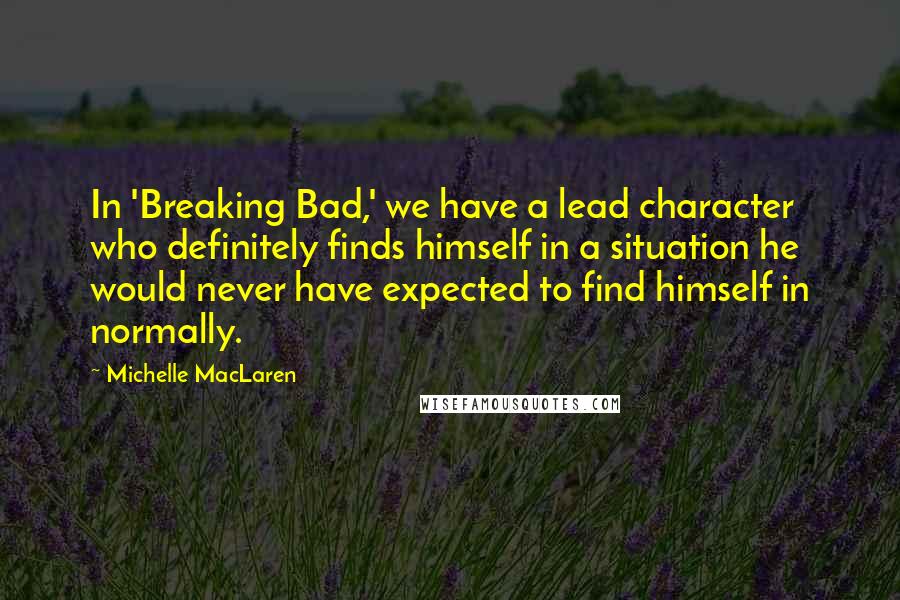 Michelle MacLaren Quotes: In 'Breaking Bad,' we have a lead character who definitely finds himself in a situation he would never have expected to find himself in normally.