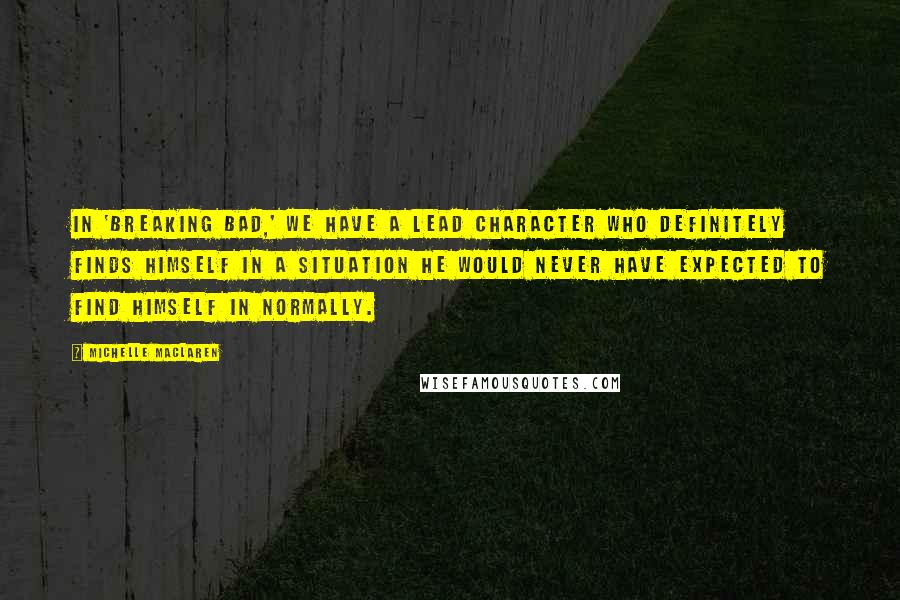 Michelle MacLaren Quotes: In 'Breaking Bad,' we have a lead character who definitely finds himself in a situation he would never have expected to find himself in normally.
