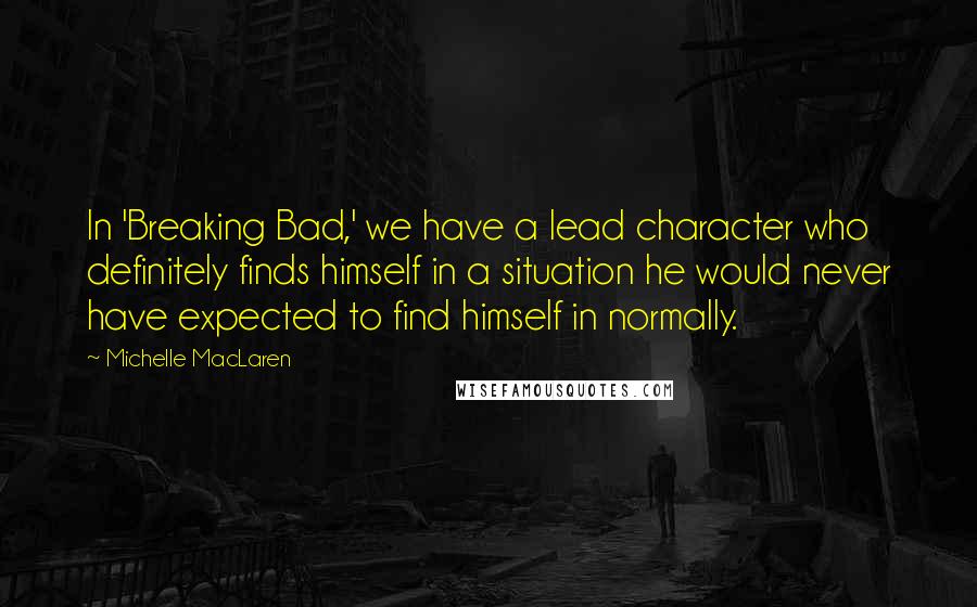 Michelle MacLaren Quotes: In 'Breaking Bad,' we have a lead character who definitely finds himself in a situation he would never have expected to find himself in normally.