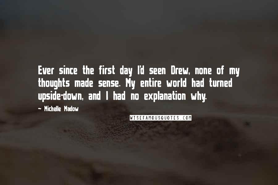 Michelle Madow Quotes: Ever since the first day I'd seen Drew, none of my thoughts made sense. My entire world had turned upside-down, and I had no explanation why.