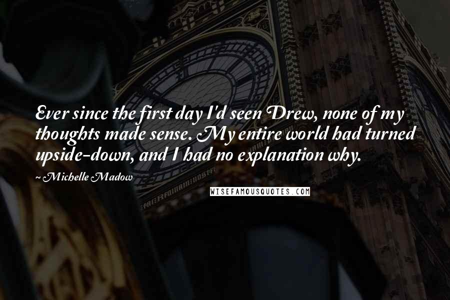 Michelle Madow Quotes: Ever since the first day I'd seen Drew, none of my thoughts made sense. My entire world had turned upside-down, and I had no explanation why.
