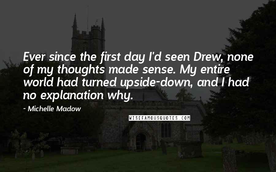Michelle Madow Quotes: Ever since the first day I'd seen Drew, none of my thoughts made sense. My entire world had turned upside-down, and I had no explanation why.
