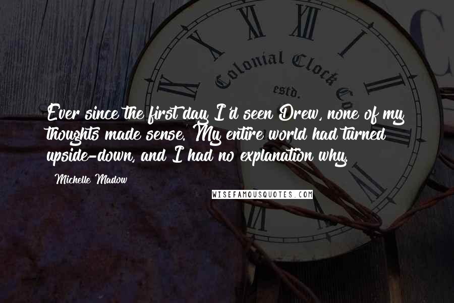 Michelle Madow Quotes: Ever since the first day I'd seen Drew, none of my thoughts made sense. My entire world had turned upside-down, and I had no explanation why.