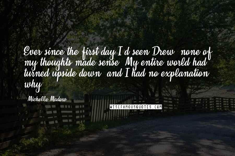 Michelle Madow Quotes: Ever since the first day I'd seen Drew, none of my thoughts made sense. My entire world had turned upside-down, and I had no explanation why.