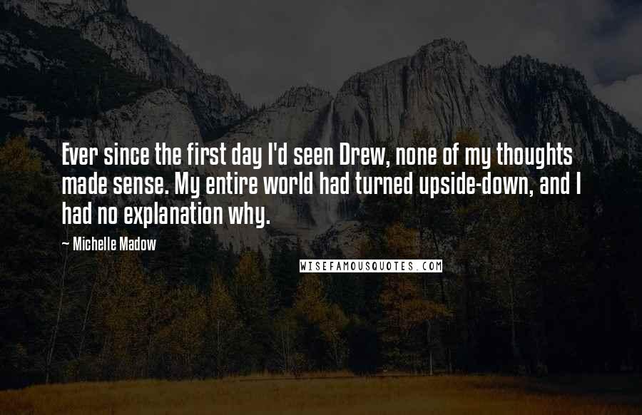 Michelle Madow Quotes: Ever since the first day I'd seen Drew, none of my thoughts made sense. My entire world had turned upside-down, and I had no explanation why.