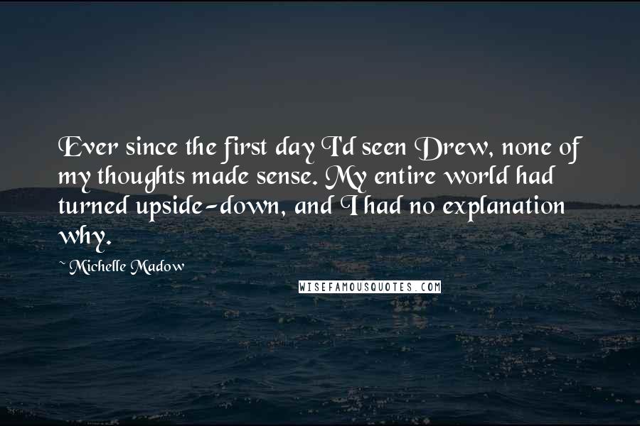 Michelle Madow Quotes: Ever since the first day I'd seen Drew, none of my thoughts made sense. My entire world had turned upside-down, and I had no explanation why.