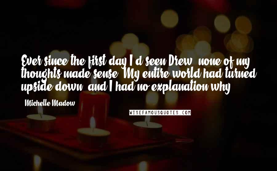 Michelle Madow Quotes: Ever since the first day I'd seen Drew, none of my thoughts made sense. My entire world had turned upside-down, and I had no explanation why.