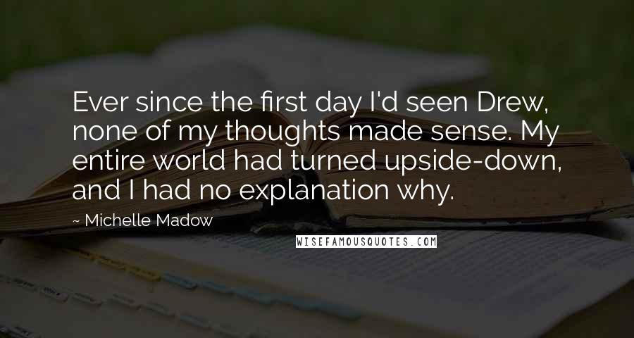 Michelle Madow Quotes: Ever since the first day I'd seen Drew, none of my thoughts made sense. My entire world had turned upside-down, and I had no explanation why.