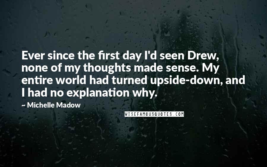 Michelle Madow Quotes: Ever since the first day I'd seen Drew, none of my thoughts made sense. My entire world had turned upside-down, and I had no explanation why.