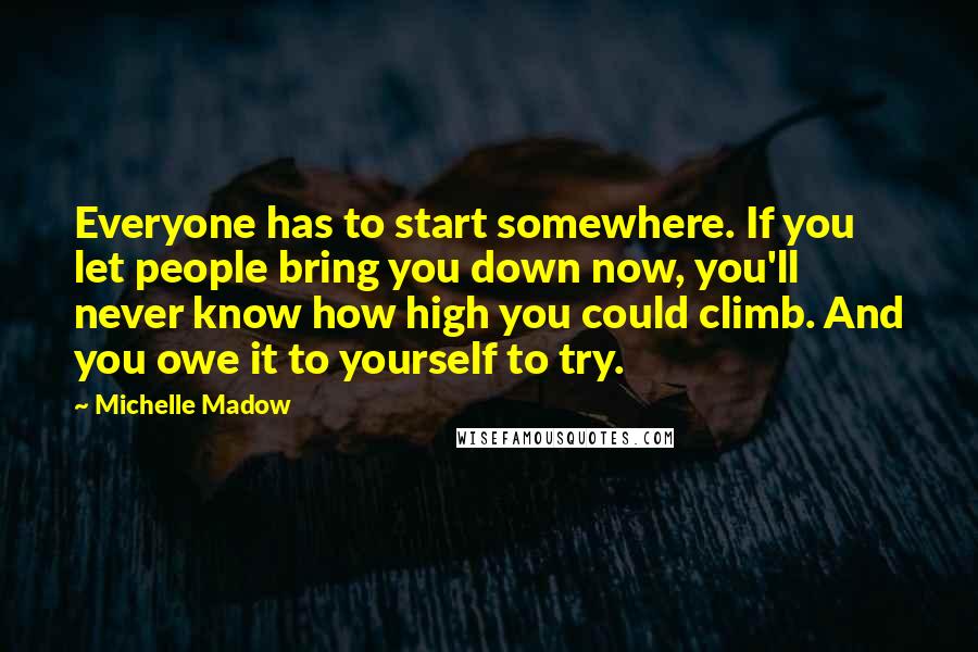 Michelle Madow Quotes: Everyone has to start somewhere. If you let people bring you down now, you'll never know how high you could climb. And you owe it to yourself to try.