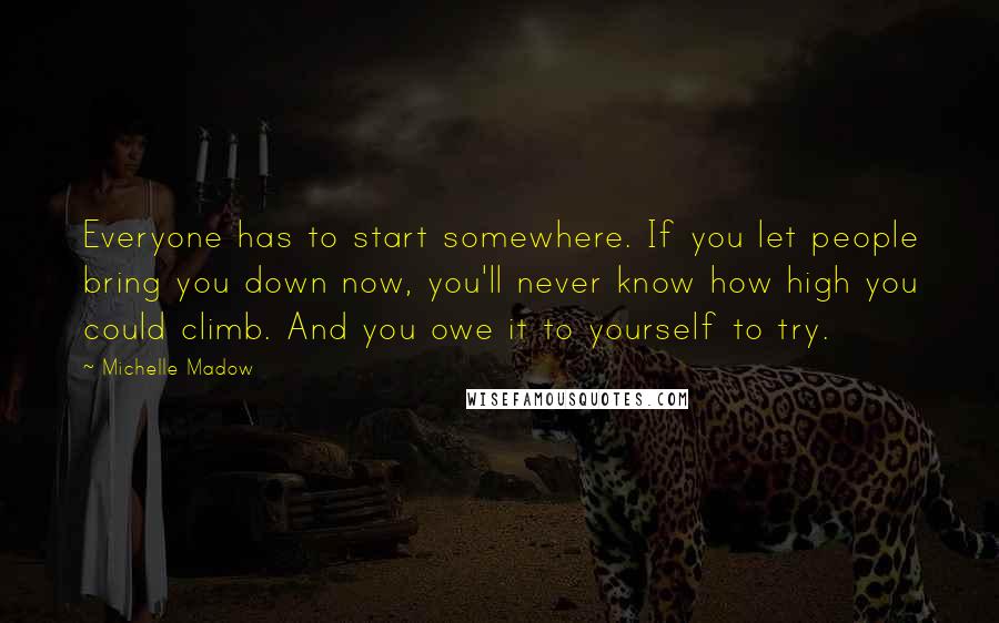 Michelle Madow Quotes: Everyone has to start somewhere. If you let people bring you down now, you'll never know how high you could climb. And you owe it to yourself to try.