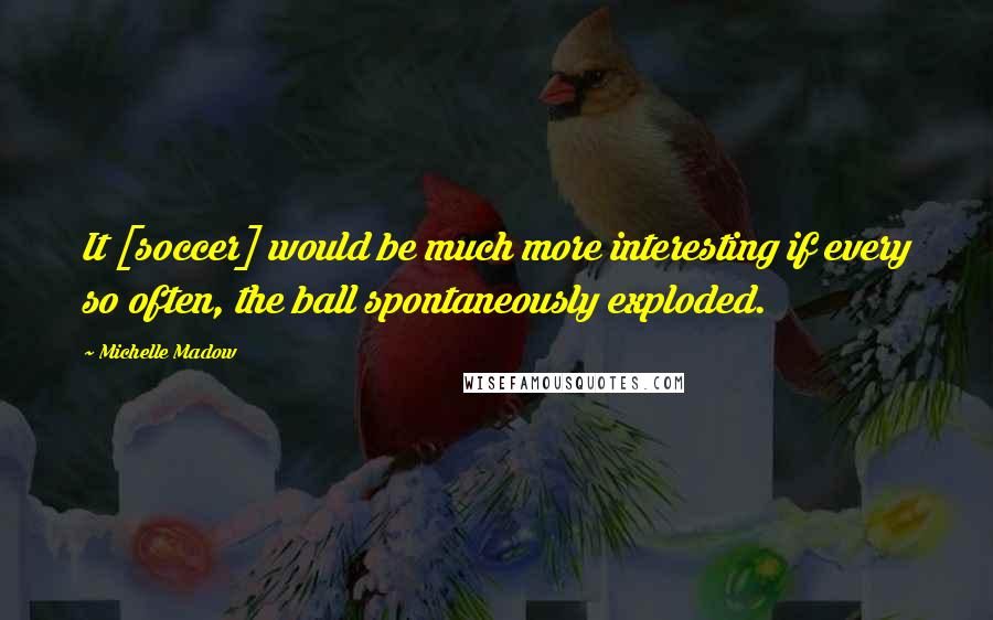 Michelle Madow Quotes: It [soccer] would be much more interesting if every so often, the ball spontaneously exploded.