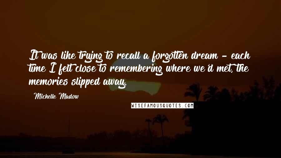 Michelle Madow Quotes: It was like trying to recall a forgotten dream - each time I felt close to remembering where we'd met, the memories slipped away.