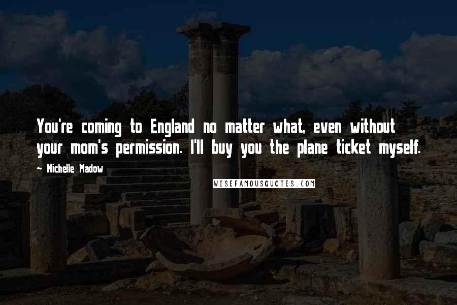 Michelle Madow Quotes: You're coming to England no matter what, even without your mom's permission. I'll buy you the plane ticket myself.