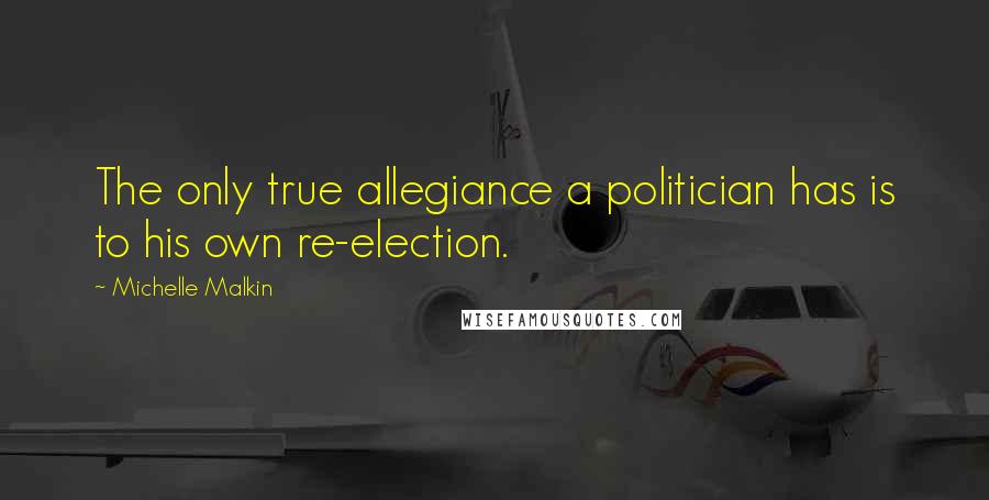 Michelle Malkin Quotes: The only true allegiance a politician has is to his own re-election.