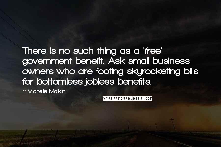Michelle Malkin Quotes: There is no such thing as a 'free' government benefit. Ask small-business owners who are footing skyrocketing bills for bottomless jobless benefits.