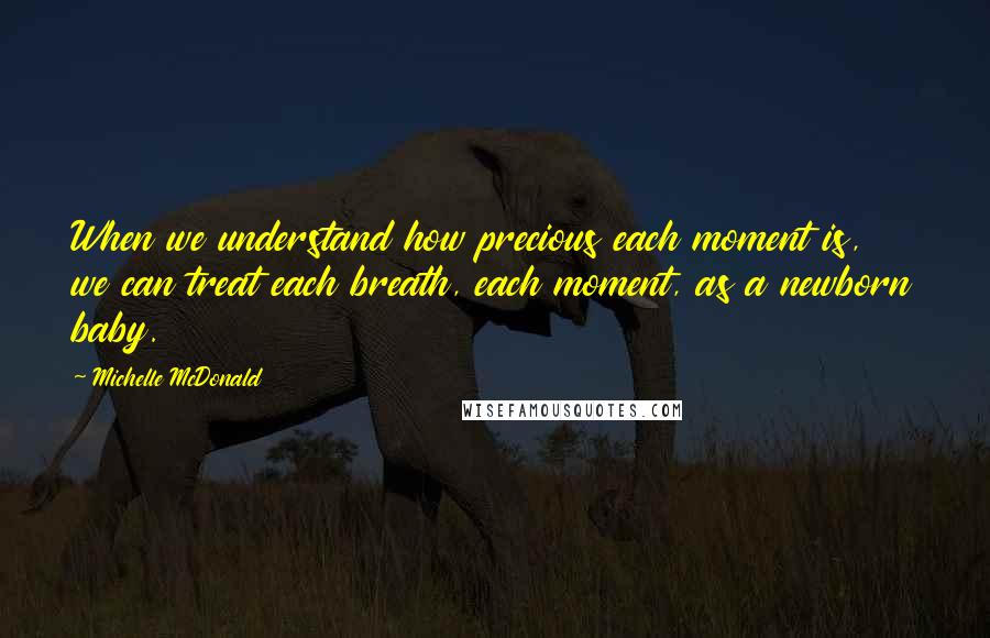 Michelle McDonald Quotes: When we understand how precious each moment is, we can treat each breath, each moment, as a newborn baby.