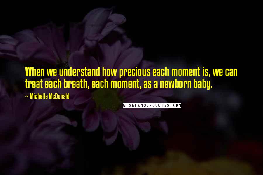 Michelle McDonald Quotes: When we understand how precious each moment is, we can treat each breath, each moment, as a newborn baby.