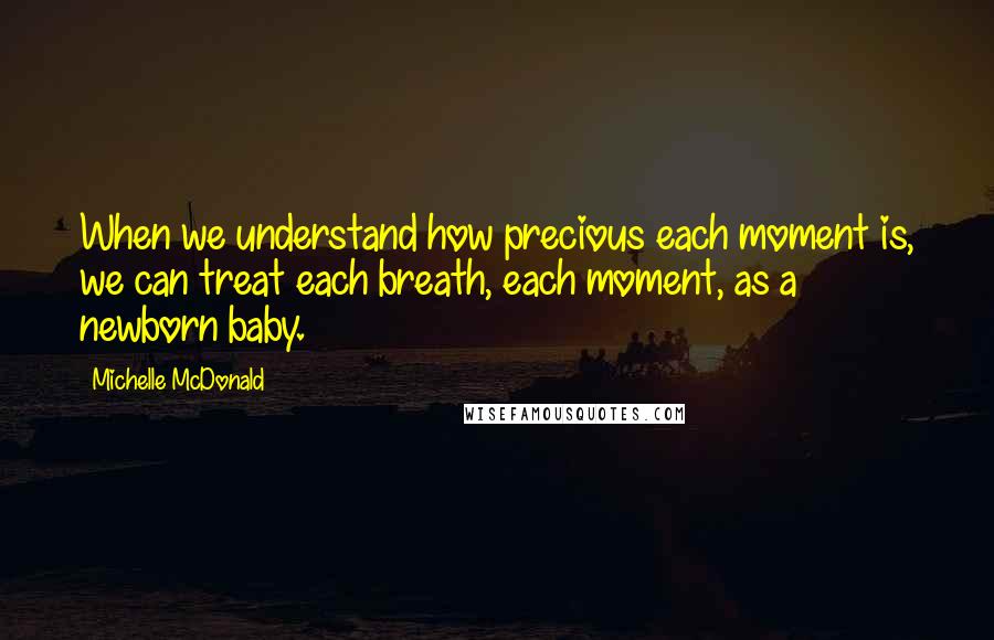 Michelle McDonald Quotes: When we understand how precious each moment is, we can treat each breath, each moment, as a newborn baby.