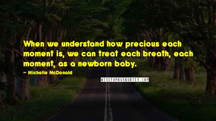 Michelle McDonald Quotes: When we understand how precious each moment is, we can treat each breath, each moment, as a newborn baby.