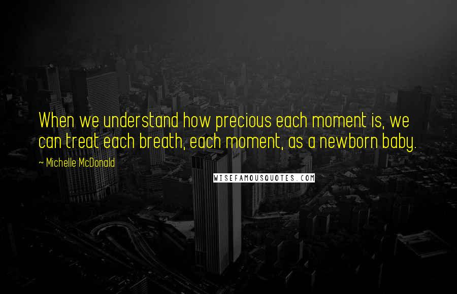 Michelle McDonald Quotes: When we understand how precious each moment is, we can treat each breath, each moment, as a newborn baby.