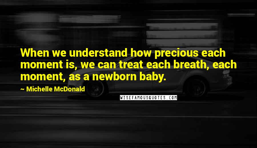 Michelle McDonald Quotes: When we understand how precious each moment is, we can treat each breath, each moment, as a newborn baby.