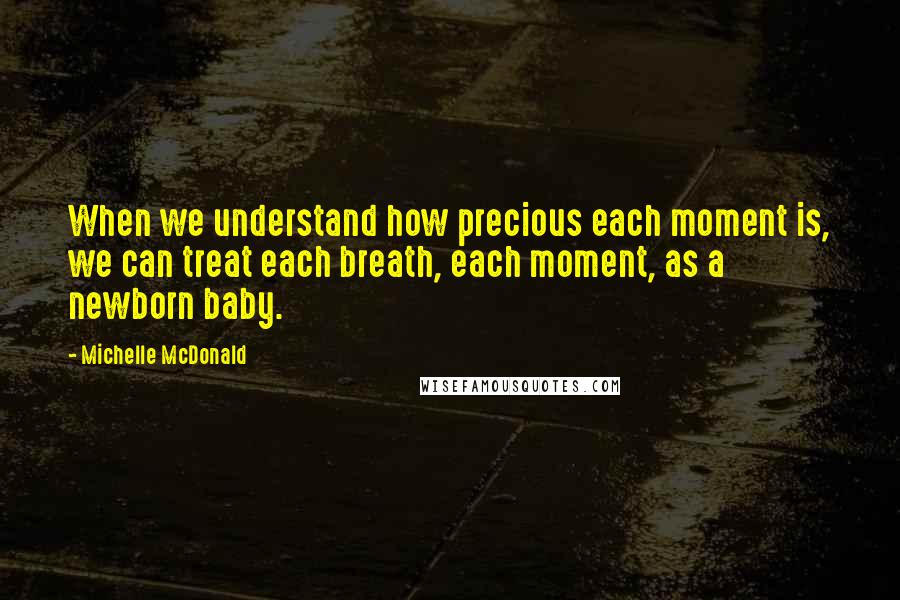 Michelle McDonald Quotes: When we understand how precious each moment is, we can treat each breath, each moment, as a newborn baby.