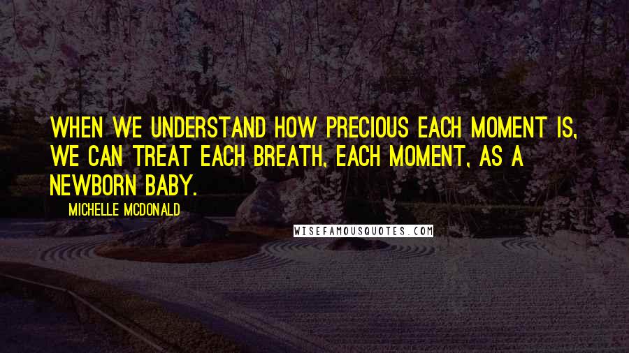 Michelle McDonald Quotes: When we understand how precious each moment is, we can treat each breath, each moment, as a newborn baby.