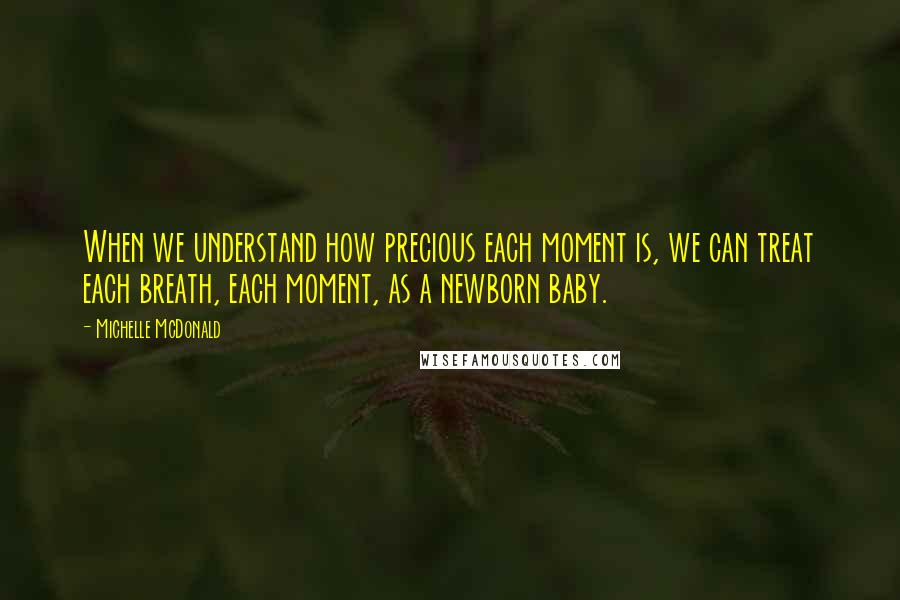 Michelle McDonald Quotes: When we understand how precious each moment is, we can treat each breath, each moment, as a newborn baby.