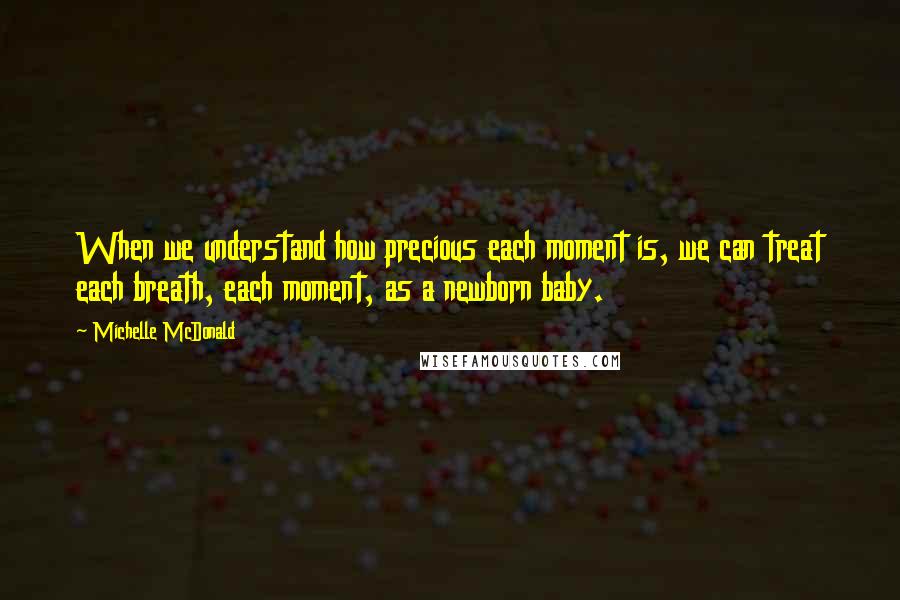 Michelle McDonald Quotes: When we understand how precious each moment is, we can treat each breath, each moment, as a newborn baby.