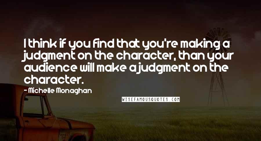 Michelle Monaghan Quotes: I think if you find that you're making a judgment on the character, than your audience will make a judgment on the character.