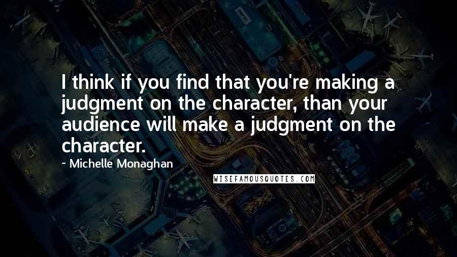 Michelle Monaghan Quotes: I think if you find that you're making a judgment on the character, than your audience will make a judgment on the character.