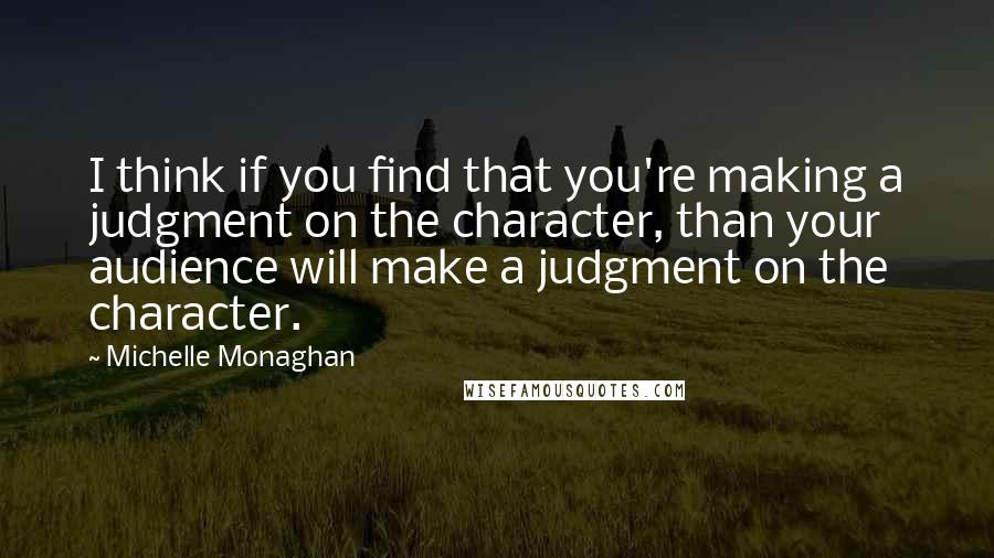 Michelle Monaghan Quotes: I think if you find that you're making a judgment on the character, than your audience will make a judgment on the character.