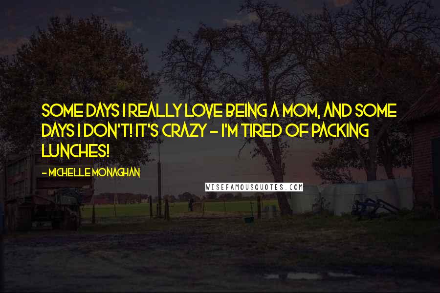 Michelle Monaghan Quotes: Some days I really love being a mom, and some days I don't! It's crazy - I'm tired of packing lunches!